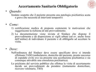 Accertamento Sanitario Obbligatorio
• Quando:
fondato sospetto che il paziente presenta una patologia psichiatrica acuta
e grave che necessita di interventi tempestivi
• Come:
1) certificazione medica di proposta contenente le motivazioni che
suggeriscono la richiesta di tale provvedimento.
2) La documentazione viene inviata al Sindaco che dispone il
provvedimento e dà disposizione ai vigili urbani (ed ev. anche forze
dell’ordine) di individuare il paziente e di obbligarlo ad accettare la
visita.
• Dove:
Nell'ordinanza del Sindaco deve essere specificato dove si intende
effettuare l'ASO (ambulatorio, domicilio del paziente, pronto soccorso
di ospedale civile ove sia presente una accettazione psichiatrica o sia
comunque attivabile una consulenza psichiatrica).
Lo psichiatra del servizio pubblico che effettua la visita di accertamento
decide sui provvedimenti da prendere (trattamento domiciliare,
ricovero volontario, TSO)
 