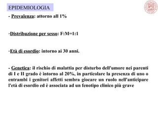 - PrevalenzaPrevalenza: attorno all 1%
-Distribuzione per sessoDistribuzione per sesso: F:M=1:1
-Età di esordioEtà di esordio: intorno ai 30 anni.
- GeneticaGenetica: il rischio di malattia per disturbo dell'umore nei parenti
di I e II grado è intorno al 20%, in particolare la presenza di uno o
entrambi i genitori affetti sembra giocare un ruolo nell'anticipare
l'età di esordio ed è associata ad un fenotipo clinico più grave
EPIDEMIOLOGIA
 
