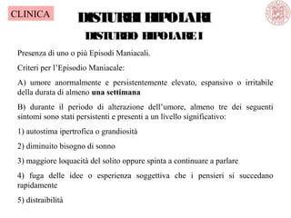 DISTURBIBIPOLARIDISTURBIBIPOLARI
DISTURBO BIPOLAREI
Presenza di uno o più Episodi Maniacali.
Criteri per l’Episodio Maniacale:
A) umore anormalmente e persistentemente elevato, espansivo o irritabile
della durata di almeno una settimana
B) durante il periodo di alterazione dell’umore, almeno tre dei seguenti
sintomi sono stati persistenti e presenti a un livello significativo:
1) autostima ipertrofica o grandiosità
2) diminuito bisogno di sonno
3) maggiore loquacità del solito oppure spinta a continuare a parlare
4) fuga delle idee o esperienza soggettiva che i pensieri si succedano
rapidamente
5) distraibilità
CLINICA
 