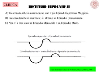 DISTURBO BIPOLAREII
A) Presenza (anche in anamnesi) di uno o più Episodi Depressivi Maggiori.
B) Presenza (anche in anamnesi) di almeno un Episodio Ipomaniacale.
C) Non vi è mai stato un Episodio Maniacale o un Episodio Misto.
Tratto da:Trattato Italiano di Psichiatria, Masson, Milano, 1999
CLINICA
 