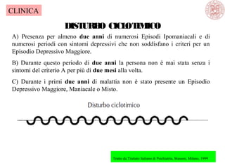 DISTURBO CICLOTIMICO
A) Presenza per almeno due anni di numerosi Episodi Ipomaniacali e di
numerosi periodi con sintomi depressivi che non soddisfano i criteri per un
Episodio Depressivo Maggiore.
B) Durante questo periodo di due anni la persona non è mai stata senza i
sintomi del criterio A per più di due mesi alla volta.
C) Durante i primi due anni di malattia non è stato presente un Episodio
Depressivo Maggiore, Maniacale o Misto.
Tratto da:Trattato Italiano di Psichiatria, Masson, Milano, 1999
CLINICA
 