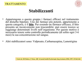 Stabilizzanti
• Appartengono a questo gruppo i farmaci efficaci nel trattamento
del disturbo bipolare. Uno dei farmaci più potenti, appartenente a
questa categoria, è il litiolitio. Pur essendo un farmaco efficace, il litio
presenta un inconveniente non trascurabile: può essere tossico se
raggiunge determinati livelli nell’organismo. Per questo motivo è
necessario tenere sotto controllo periodicamente (di solito ogni 3-6
mesi) la sua concentrazione nel sangue.
• Altri stabilizzatori sono: Valproato, Carbamazepina, Lamotrigina
Tratto da: SR Pathare, C Paton, ABC of mental health:Psychotropic drug treatment, BMJ, 1997; 315:661-664
TRATTAMENTO
 
