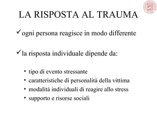 LA RISPOSTA AL TRAUMA
ogni persona reagisce in modo differente
la risposta individuale dipende da:
• tipo di evento stressante
• caratteristiche di personalità della vittima
• modalità individuali di reagire allo stress
• supporto e risorse sociali
 
