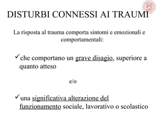 DISTURBI CONNESSI AI TRAUMI
La risposta al trauma comporta sintomi e emozionali e
comportamentali:
che comportano un grave disagio, superiore a
quanto atteso
e/o
una significativa alterazione del
funzionamento sociale, lavorativo o scolastico
 
