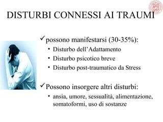 DISTURBI CONNESSI AI TRAUMI
possono manifestarsi (30-35%):
• Disturbo dell’Adattamento
• Disturbo psicotico breve
• Disturbo post-traumatico da Stress
Possono insorgere altri disturbi:
• ansia, umore, sessualità, alimentazione,
somatoformi, uso di sostanze
 