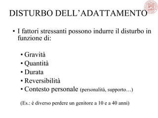 • I fattori stressanti possono indurre il disturbo in
funzione di:
• Gravità
• Quantità
• Durata
• Reversibilità
• Contesto personale (personalità, supporto…)
(Es.: è diverso perdere un genitore a 10 e a 40 anni)
DISTURBO DELL’ADATTAMENTO
 