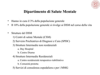 Dipartimento di Salute Mentale
• Hanno in cura il 3% della popolazione generale
• Il 10% della popolazione generale si rivolge ai DSM nel corso della vita
• Strutture del DSM
1) Centri di salute Mentale (CSM)
2) Servizio Psichiatrico di Diagnosi e Cura (SPDC)
3) Strutture Intermedie non residenziali
a. Day Hospital
b. Centro Diurno
4) Strutture Intermedie Residenziali
a. Centro residenziale terapeutico riabilitativo
b. Comunità protetta
5) Servizi di consulenza ospedaliera e per i MMG
 