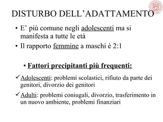 • E’ più comune negli adolescenti ma si
manifesta a tutte le età
• Il rapporto femmine a maschi è 2:1
• Fattori precipitanti più frequenti:
Adolescenti: problemi scolastici, rifiuto da parte dei
genitori, divorzio dei genitori
Adulti: problemi coniugali, divorzio, trasferimento in
un nuovo ambiente, problemi finanziari
DISTURBO DELL’ADATTAMENTO
 
