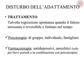 • TRATTAMENTO
Talvolta regressione spontanea quando il fattore
stressante è reversibile e limitato nel tempo
Psicoterapia: di gruppo, individuale, famigliare
Farmacoterapia: antidepressivi, ansiolitici (solo
per brevi periodi e in combinazione con psicoterapia)
DISTURBO DELL’ADATTAMENTO
 