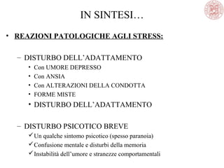 • REAZIONI PATOLOGICHE AGLI STRESS:
– DISTURBO DELL’ADATTAMENTO
• Con UMORE DEPRESSO
• Con ANSIA
• Con ALTERAZIONI DELLA CONDOTTA
• FORME MISTE
• DISTURBO DELL’ADATTAMENTO
– DISTURBO PSICOTICO BREVE
Un qualche sintomo psicotico (spesso paranoia)
Confusione mentale e disturbi della memoria
Instabilità dell’umore e stranezze comportamentali
IN SINTESI…
 