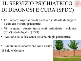IL SERVIZIO PSICHIATRICO
DI DIAGNOSI E CURA (SPDC)
• E’ il reparto ospedaliero di psichiatria: attività di diagnosi
e cura dei disturbi psichiatrici
• Vi vengono attuati trattamenti psichiatrici volontari
(TSV) ed obbligatori (TSO)
• Gestione della fase acuta della patologia psichiatrica
• Lavora in collaborazione con i Centri
di Salute Mentale
 