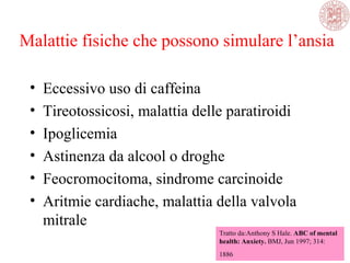 Malattie fisiche che possono simulare l’ansia
• Eccessivo uso di caffeina
• Tireotossicosi, malattia delle paratiroidi
• Ipoglicemia
• Astinenza da alcool o droghe
• Feocromocitoma, sindrome carcinoide
• Aritmie cardiache, malattia della valvola
mitrale
Tratto da:Anthony S Hale. ABC of mental
health: Anxiety. BMJ, Jun 1997; 314:
1886
 