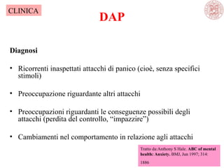 DAP
Diagnosi
• Ricorrenti inaspettati attacchi di panico (cioè, senza specifici
stimoli)
• Preoccupazione riguardante altri attacchi
• Preoccupazioni riguardanti le conseguenze possibili degli
attacchi (perdita del controllo, “impazzire”)
• Cambiamenti nel comportamento in relazione agli attacchi
Tratto da:Anthony S Hale. ABC of mental
health: Anxiety. BMJ, Jun 1997; 314:
1886
CLINICA
 