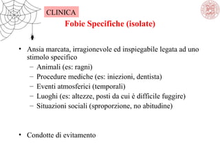 Fobie Specifiche (isolate)
• Ansia marcata, irragionevole ed inspiegabile legata ad uno
stimolo specifico
– Animali (es: ragni)
– Procedure mediche (es: iniezioni, dentista)
– Eventi atmosferici (temporali)
– Luoghi (es: altezze, posti da cui è difficile fuggire)
– Situazioni sociali (sproporzione, no abitudine)
• Condotte di evitamento
CLINICA
 