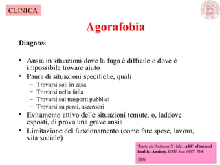 Agorafobia
Diagnosi
• Ansia in situazioni dove la fuga è difficile o dove è
impossibile trovare aiuto
• Paura di situazioni specifiche, quali
– Trovarsi soli in casa
– Trovarsi nella folla
– Trovarsi sui trasporti pubblici
– Trovarsi su ponti, ascensori
• Evitamento attivo delle situazioni temute, o, laddove
esposti, di prova una grave ansia
• Limitazione del funzionamento (come fare spese, lavoro,
vita sociale)
Tratto da:Anthony S Hale. ABC of mental
health: Anxiety. BMJ, Jun 1997; 314:
1886
CLINICA
 