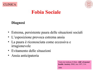 Fobia Sociale
Diagnosi
• Estrema, persistente paura delle situazioni sociali
• L’esposizione provoca estrema ansia
• La paura è riconosciuta come eccessiva e
irragionevole
• Evitamento delle situazioni
• Ansia anticipatoria
Tratto da:Anthony S Hale. ABC of mental
health: Anxiety. BMJ, Jun 1997; 314:
1886
CLINICA
 