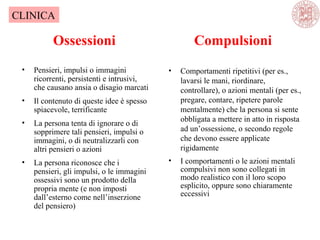 Ossessioni
• Pensieri, impulsi o immagini
ricorrenti, persistenti e intrusivi,
che causano ansia o disagio marcati
• Il contenuto di queste idee è spesso
spiacevole, terrificante
• La persona tenta di ignorare o di
sopprimere tali pensieri, impulsi o
immagini, o di neutralizzarli con
altri pensieri o azioni
• La persona riconosce che i
pensieri, gli impulsi, o le immagini
ossessivi sono un prodotto della
propria mente (e non imposti
dall’esterno come nell’inserzione
del pensiero)
• Comportamenti ripetitivi (per es.,
lavarsi le mani, riordinare,
controllare), o azioni mentali (per es.,
pregare, contare, ripetere parole
mentalmente) che la persona si sente
obbligata a mettere in atto in risposta
ad un’ossessione, o secondo regole
che devono essere applicate
rigidamente
• I comportamenti o le azioni mentali
compulsivi non sono collegati in
modo realistico con il loro scopo
esplicito, oppure sono chiaramente
eccessivi
CLINICA
Compulsioni
 