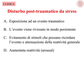 A. Esposizione ad un evento traumatico
B. L’evento viene rivissuto in modo persistente
C. Evitamento di stimoli che possano ricordare
l’evento e attenuazione della reattività generale
D. Aumentata reattività (arousal)
Disturbo post-traumatico da stress
CLINICA
 