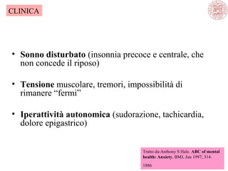 • Sonno disturbato (insonnia precoce e centrale, che
non concede il riposo)
• Tensione muscolare, tremori, impossibilità di
rimanere “fermi”
• Iperattività autonomica (sudorazione, tachicardia,
dolore epigastrico)
Tratto da:Anthony S Hale. ABC of mental
health: Anxiety. BMJ, Jun 1997; 314:
1886
CLINICA
 