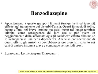 Benzodiazepine
• Appartengono a questo gruppo i farmaci (tranquillanti ed ipnotici)
efficaci nel trattamento dei disturbi d’ansia. Questi farmaci, di solito,
hanno effetto nel breve termine ma assai meno nel lungo termine;
talvolta, come conseguenza del loro uso si può avere un
peggioramento della sintomatologia (il cosiddetto effetto rebound) e
lo svilupparsi di una certa dipendenza. Anche in considerazione di
questi effetti, gli ansiolitici dovrebbero essere prescritti soltanto nei
casi di ansia o insonnia grave e comunque per periodi brevi.
• Lorazepam, Lormetazepam, Diazepam…
Tratto da: SR Pathare, C Paton, ABC of mental health:Psychotropic drug treatment, BMJ, 1997; 315:661-664
 