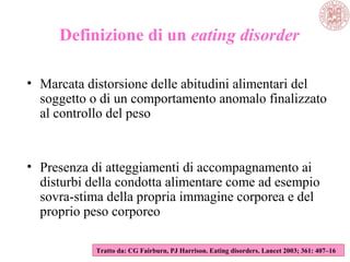 Definizione di un eating disorder
• Marcata distorsione delle abitudini alimentari del
soggetto o di un comportamento anomalo finalizzato
al controllo del peso
• Presenza di atteggiamenti di accompagnamento ai
disturbi della condotta alimentare come ad esempio
sovra-stima della propria immagine corporea e del
proprio peso corporeo
Tratto da: CG Fairburn, PJ Harrison. Eating disorders. Lancet 2003; 361: 407–16
 