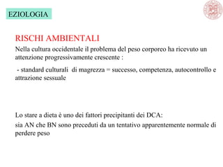 EZIOLOGIA
RISCHI AMBIENTALI
Nella cultura occidentale il problema del peso corporeo ha ricevuto un
attenzione progressivamente crescente :
- standard culturali di magrezza = successo, competenza, autocontrollo e
attrazione sessuale
Lo stare a dieta è uno dei fattori precipitanti dei DCA:
sia AN che BN sono preceduti da un tentativo apparentemente normale di
perdere peso
 