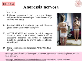 Anoressia nervosa
A. Rifiuto di mantenere il peso corporeo al di sopra
del peso minimo normale per l’età e la statura (al
di sotto dell’85%)
B. Intensa PAURA di acquistare peso o di diventare
grassi anche quando si è sottopeso
C. ALTERAZIONE del modo in cui il soggetto
VIVE IL PESO o la FORMA CORPOREA, ed
eccessiva influenza sui livelli di autostima,
rifiuto di ammettere la gravità della condizione
di sottopeso
D. Nelle femmine dopo il menarca AMENORREA
(3 cicli)
- sottotipo restrittivo (la perdita di peso è ottenuta soprattutto con dieta, digiuno o attività
fisica eccessiva)
- sottotipo con abbuffate/condotte di eliminazione: in cui sono attuate abbuffate
DSM IV TR
CLINICA
 