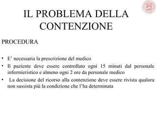 IL PROBLEMA DELLA
CONTENZIONE
PROCEDURA
• E’ necessaria la prescrizione del medico
• Il paziente deve essere controllato ogni 15 minuti dal personale
infermieristico e almeno ogni 2 ore da personale medico
• La decisione del ricorso alla contenzione deve essere rivista qualora
non sussista più la condizione che l’ha determinata
 