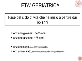 ETA’ GERIATRICA
Fase del ciclo di vita che ha inizio a partire dai
65 anni
• Anziano giovane: 65-75 anni
• Anziano-anziano: >75 anni
• Anziano sano, non soffre di malattie
• Anziano malato, richiede cure mediche e/o psichiatriche
 