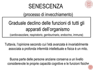 SENESCENZA
(processo di invecchiamento)
Graduale declino delle funzioni di tutti gli
apparati dell’organismo
(cardiovascolare, respiratorio, genitourinario, endocrino, immune)
Tuttavia, l’opinione secondo cui l’età avanzata è invariabilmente
associata a profonda infermità intellettuale e fisica è un mito.
Buona parte delle persone anziane conserva a un livello
considerevole le proprie capacità cognitive e le funzioni fisiche
 