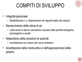 COMPITI DI SVILUPPO
• Integrità personale
– Soddisfazione v.s. disperazione nei riguardi della vita vissuta
• Mantenimento della stima di sé
– Lotta contro il danno narcisistico causato dalle perdite biologiche,
psicologiche e sociali
• Abbandono delle posizioni di autorità
– conciliazione con coloro che ora la rivestono
• Accettazione della morte altrui e dell’approssimarsi della
propria
 