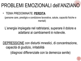 PROBLEMI EMOZIONALI dell’ANZIANO
• TEMA PREDOMINATE: PERDITA
(persone care, prestigio e condizione lavorativa, salute, capacità fisiche e
mentali)
L’energia impiegata nel rattristarsi, superare il dolore e
adattarsi ai cambiamenti è notevole.
DEPRESSIONE con disturbi mnestici, di concentrazione,
capacità di giudizio, irritabilità
(diagnosi differenziale con la demenza senile)
 