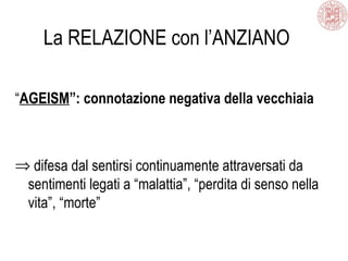 La RELAZIONE con l’ANZIANO
“AGEISM”: connotazione negativa della vecchiaia
⇒ difesa dal sentirsi continuamente attraversati da
sentimenti legati a “malattia”, “perdita di senso nella
vita”, “morte”
 