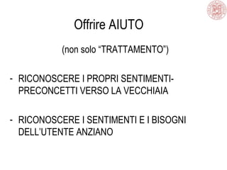 Offrire AIUTO
(non solo “TRATTAMENTO”)
- RICONOSCERE I PROPRI SENTIMENTI-
PRECONCETTI VERSO LA VECCHIAIA
- RICONOSCERE I SENTIMENTI E I BISOGNI
DELL’UTENTE ANZIANO
 