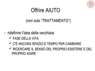 Offrire AIUTO
(non solo “TRATTAMENTO”)
- ridefinire l’idea della vecchiaia:
 FASE DELLA VITA
 C'È ANCORA SPAZIO E TEMPO PER CAMBIARE
 RICERCARE IL SENSO DEL PROPRIO ESISTERE E DEL
PROPRIO AGIRE
 