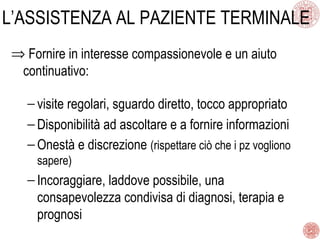 L’ASSISTENZA AL PAZIENTE TERMINALE
⇒ Fornire in interesse compassionevole e un aiuto
continuativo:
− visite regolari, sguardo diretto, tocco appropriato
− Disponibilità ad ascoltare e a fornire informazioni
− Onestà e discrezione (rispettare ciò che i pz vogliono
sapere)
− Incoraggiare, laddove possibile, una
consapevolezza condivisa di diagnosi, terapia e
prognosi
 
