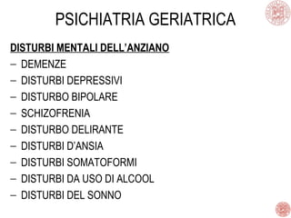 PSICHIATRIA GERIATRICA
DISTURBI MENTALI DELL’ANZIANO
− DEMENZE
− DISTURBI DEPRESSIVI
− DISTURBO BIPOLARE
− SCHIZOFRENIA
− DISTURBO DELIRANTE
− DISTURBI D’ANSIA
− DISTURBI SOMATOFORMI
− DISTURBI DA USO DI ALCOOL
− DISTURBI DEL SONNO
 
