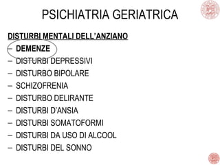 PSICHIATRIA GERIATRICA
DISTURBI MENTALI DELL’ANZIANO
− DEMENZE
− DISTURBI DEPRESSIVI
− DISTURBO BIPOLARE
− SCHIZOFRENIA
− DISTURBO DELIRANTE
− DISTURBI D’ANSIA
− DISTURBI SOMATOFORMI
− DISTURBI DA USO DI ALCOOL
− DISTURBI DEL SONNO
 