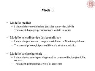 Modelli
• Modello medico
– I sintomi derivano da lesioni (talvolta non evidenziabili)
– Trattamenti biologici per ripristinare lo stato di salute
• Modello psicodinamico (psicoanalitico)
– I sintomi rappresentano compromessi di un conflitto intrapsichico
– Trattamenti psicologici per modificare la struttura psichica
• Modello sociorelazionale
– I sintomi sono una risposta logica ad un contesto illogico (famiglia,
società)
– Trattamenti primariamente volti all’ambiente
 