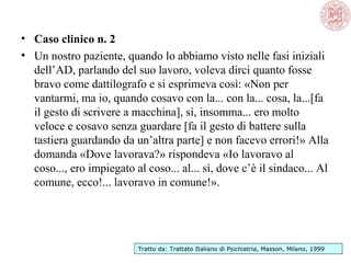 • Caso clinico n. 2
• Un nostro paziente, quando lo abbiamo visto nelle fasi iniziali
dell’AD, parlando del suo lavoro, voleva dirci quanto fosse
bravo come dattilografo e si esprimeva così: «Non per
vantarmi, ma io, quando cosavo con la... con la... cosa, la...[fa
il gesto di scrivere a macchina], sì, insomma... ero molto
veloce e cosavo senza guardare [fa il gesto di battere sulla
tastiera guardando da un’altra parte] e non facevo errori!» Alla
domanda «Dove lavorava?» rispondeva «Io lavoravo al
coso..., ero impiegato al coso... al... sì, dove c’è il sindaco... Al
comune, ecco!... lavoravo in comune!».
Tratto da: Trattato Italiano di Psichiatria, Masson, Milano, 1999
 