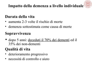 Impatto della demenza a livello individuale
Durata della vita
• aumenta 2-3 volte il rischio di morte
• demenza sottostimata come causa di morte
Sopravvivenza
 dopo 5 anni: deceduti il 70% dei dementi ed il
35% dei non-dementi
Qualità di vita
• deterioramento progressivo
• necessità di controllo e aiuto
 