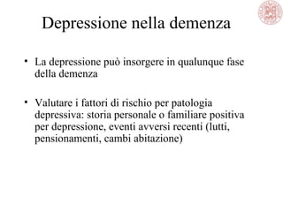 Depressione nella demenza
• La depressione può insorgere in qualunque fase
della demenza
• Valutare i fattori di rischio per patologia
depressiva: storia personale o familiare positiva
per depressione, eventi avversi recenti (lutti,
pensionamenti, cambi abitazione)
 