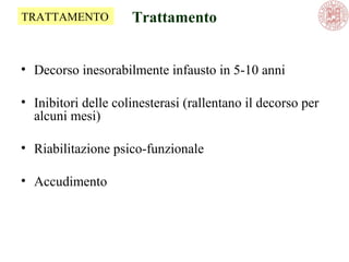 Trattamento
• Decorso inesorabilmente infausto in 5-10 anni
• Inibitori delle colinesterasi (rallentano il decorso per
alcuni mesi)
• Riabilitazione psico-funzionale
• Accudimento
TRATTAMENTO
 