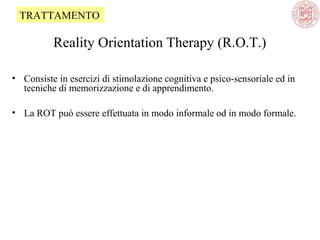 Reality Orientation Therapy (R.O.T.)
• Consiste in esercizi di stimolazione cognitiva e psico-sensoriale ed in
tecniche di memorizzazione e di apprendimento.
• La ROT può essere effettuata in modo informale od in modo formale.
TRATTAMENTO
 