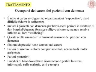 Occuparsi dei carers dei pazienti con demenza
• È utile ai carers rivolgersi ad organizzazioni “supportive”, ma è
difficile ridurre la sofferenza
• inviare i pazienti con demenza per brevi-medi periodi in strutture di
day hospital/degenza fornisce sollievo ai carers, ma non sembra
influire sul loro “wellbeing”
• Questa scelta rimanda l’istituzionalizzazione dei pazienti con
demenza
• Sintomi depressivi sono comuni nei carers
• Fattori di rischio: sintomi comportamentali, necessità di molta
assistenza
• Fattori protettivi:
• I medici di base dovrebbero riconoscere e gestire lo stress,
informando sulla malattia, esiti e terapie
TRATTAMENTO
 