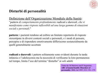 Disturbi di personalità
Definizione dell’Organizzazione Mondiale della Sanità:
“patternpattern di comportamento profondamente radicati e durevoliradicati e durevoli, che si
manifestano come risposte inflessibili ad una larga gamma di situazioni
sociali e personali."
pattern:pattern: i pazienti tendono ad esibire un limitato repertorio di risposte
stereotipate in diversi contesti sociali e personali, e i modi di pensare,
percepire e di rispondere emotivamente differiscono sostanzialmente da
quelli generalmente accettate
radicati e durevoliradicati e durevoli: i pattern solitamente sono evidenti durante la tarda
infanzia o l’adolescenza ma la necessità di verificarne la loro permanenza
nel tempo, limita l’uso del termine “disturbo” ai soli adulti
Tratto da: M Marlowe and P Sugarman.
ABC of mental health: Disorders of
personality. BMJ, Jul 1997; 315: 176 - 179
 