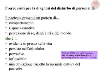 Prerequisiti per la diagnosi del disturbo di personalità
il paziente presenta un pattern di...
• comportamento
• risposta emotiva
• percezione di se, degli altri e del mondo
che è ...
• evidente in presto nella vita
• persiste nell’età adulta
• pervasivo
• inflessibile
• una deviazione rispetto la normale cultura del
paziente
Tratto da: M Marlowe and P Sugarman.
ABC of mental health: Disorders of
personality. BMJ, Jul 1997; 315: 176 - 179
 