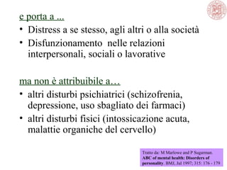 e porta a ...
• Distress a se stesso, agli altri o alla società
• Disfunzionamento nelle relazioni
interpersonali, sociali o lavorative
ma non è attribuibile a…
• altri disturbi psichiatrici (schizofrenia,
depressione, uso sbagliato dei farmaci)
• altri disturbi fisici (intossicazione acuta,
malattie organiche del cervello)
Tratto da: M Marlowe and P Sugarman.
ABC of mental health: Disorders of
personality. BMJ, Jul 1997; 315: 176 - 179
 