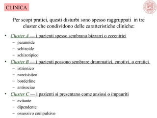 Per scopi pratici, questi disturbi sono spesso raggruppati in tre
cluster che condividono delle caratteristiche cliniche:
• Cluster A — i pazienti spesso sembrano bizzarri o eccentrici
– paranoide
– schizoide
– schizotipico
• Cluster B — i pazienti possono sembrare drammatici, emotivi, o erratici
– istrionico
– narcisistico
– borderline
– antisociae
• Cluster C — i pazienti si presentano come ansiosi o impauriti
– evitante
– dipendente
– ossessivo compulsivo
CLINICA
 