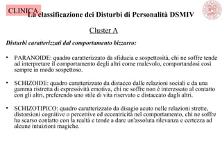 La classificazione dei Disturbi di Personalità DSMIV
Disturbi caratterizzati dal comportamento bizzarro:
• PARANOIDE: quadro caratterizzato da sfiducia e sospettosità, chi ne soffre tende
ad interpretare il comportamento degli altri come malevolo, comportandosi così
sempre in modo sospettoso.
• SCHIZOIDE: quadro caratterizzato da distacco dalle relazioni sociali e da una
gamma ristretta di espressività emotiva, chi ne soffre non è interessato al contatto
con gli altri, preferendo uno stile di vita riservato e distaccato dagli altri.
• SCHIZOTIPICO: quadro caratterizzato da disagio acuto nelle relazioni strette,
distorsioni cognitive o percettive ed eccentricità nel comportamento, chi ne soffre
ha scarso contatto con la realtà e tende a dare un'assoluta rilevanza e certezza ad
alcune intuizioni magiche.
Cluster A
CLINICA
 